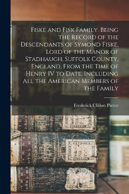 Fiske and Fisk Family. Being the Record of the Descendants of Symond Fiske, Lord of the Manor of Stadhaugh, Suffolk County, England, From the Time of Henry IV to Date, Including all the American Members of the Family - Frederick Clifton Pierce - cover