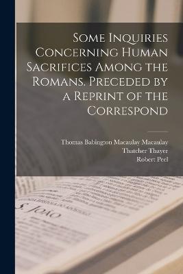 Some Inquiries Concerning Human Sacrifices Among the Romans. Preceded by a Reprint of the Correspond - Thomas Babington Macaulay Macaulay,Robert Peel,Thatcher Thayer - cover