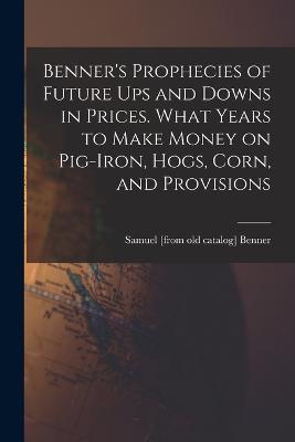 Benner's Prophecies of Future ups and Downs in Prices. What Years to Make Money on Pig-iron, Hogs, Corn, and Provisions - Samuel [From Old Catalog] Benner - cover