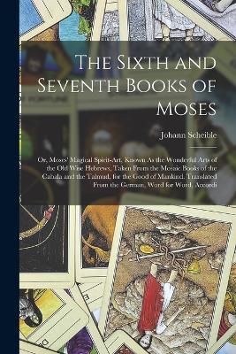 The Sixth and Seventh Books of Moses: Or, Moses' Magical Spirit-Art, Known As the Wonderful Arts of the Old Wise Hebrews, Taken From the Mosaic Books of the Cabala and the Talmud, for the Good of Mankind. Translated From the German, Word for Word, Accordi - Johann Scheible - cover