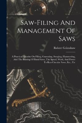 Saw-filing And Management Of Saws: A Practical Treatise On Filing, Gumming, Swaging, Hammering, And The Brazing Of Band Saws, The Speed, Work, And Power To Run Circular Saws, Etc., Etc - Robert Grimshaw - cover