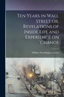 Ten Years in Wall Street or, Revelations of Inside Life and Experience on 'change - Fowler William Worthington - cover