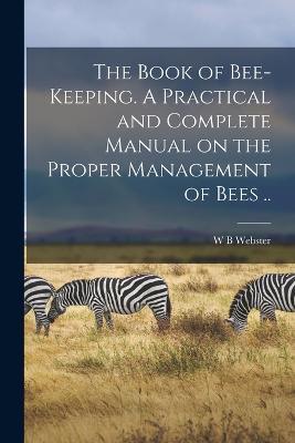 The Book of Bee-keeping. A Practical and Complete Manual on the Proper Management of Bees .. - W B Webster - cover