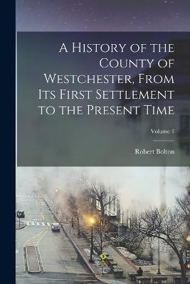 A History of the County of Westchester, From Its First Settlement to the Present Time; Volume 1 - Robert Bolton - cover