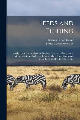 Feeds and Feeding: Abridged, the Essetntials of the Feeding, Care, and Management of Farm Animals, Including Poultry, Adapted and Condensed From Feeds and Feeding (16Th Ed.) - William Arnon Henry,Frank Barron Morrison - cover