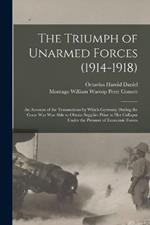 The Triumph of Unarmed Forces (1914-1918): An Account of the Transactions by Which Germany During the Great War was Able to Obtain Supplies Prior to her Collapse Under the Pressure of Economic Forces