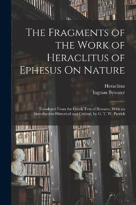 The Fragments of the Work of Heraclitus of Ephesus On Nature; Translated From the Greek Text of Bywater, With an Introduction Historical and Critical, by G. T. W. Patrick - Ingram Bywater,Heraclitus - cover