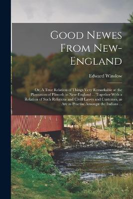 Good Newes From New-England: Or, A True Relation of Things Very Remarkable at the Plantation of Plimoth in New-England ... Together With a Relation of Such Religious and Civill Lawes and Customes, as are in Practise Amongst the Indians ... - Edward Winslow - cover