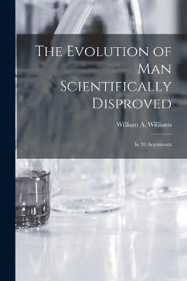 The Evolution of Man Scientifically Disproved: In 50 Arguments - William A Williams - cover