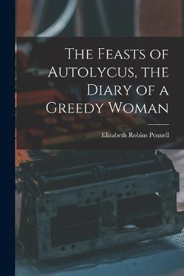 The Feasts of Autolycus, the Diary of a Greedy Woman - Elizabeth Robins Pennell - cover