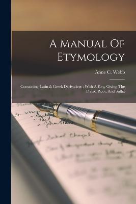 A Manual Of Etymology: Containing Latin & Greek Derivatives: With A Key, Giving The Prefix, Root, And Suffix - Anne C Webb - cover