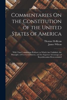 Commentaries On the Constitution of the United States of America: With That Constitution Prefixed, in Which Are Unfolded, the Principles of Free Government, and the Superior Advantages of Republicanism Demonstrated - James Wilson,Thomas McKean - cover