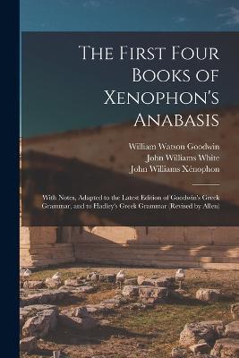 The First Four Books of Xenophon's Anabasis: With Notes, Adapted to the Latest Edition of Goodwin's Greek Grammar, and to Hadley's Greek Grammar (Revised by Allen) - William Watson Goodwin,John Williams White,John Williams Xenophon - cover