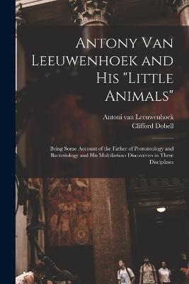 Antony van Leeuwenhoek and his Little Animals; Being Some Account of the Father of Protozoology and Bacteriology and his Multifarious Discoveries in These Disciplines - Clifford Dobell,Antoni Van Leeuwenhoek - cover