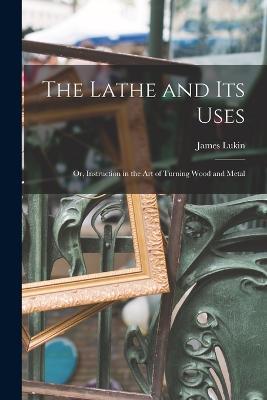 The Lathe and Its Uses: Or, Instruction in the Art of Turning Wood and Metal - James Lukin - cover