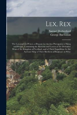 Lex, Rex: The Law and the Prince, a Dispute for the Just Prerogative of King and People, Containing the Reasons and Causes of the Defensive Wars of the Kingdom of Scotland, and of Their Expedition for the Ayd and Help of Their Brethren of England. in Whic - Samuel Rutherford,George Buchanan - cover