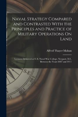 Naval Strategy Compared and Contrasted With the Principles and Practice of Military Operations On Land: Lectures Delivered at U.S. Naval War College, Newport, R.I., Between the Years 1887 and 1911 - Alfred Thayer Mahan - cover