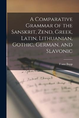 A Comparative Grammar of the Sanskrit, Zend, Greek, Latin, Lithuanian, Gothic, German, and Slavonic - Bopp Franz - cover