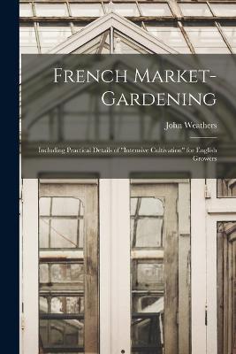 French Market-gardening: Including Practical Details of intensive Cultivation for English Growers - John Weathers - cover