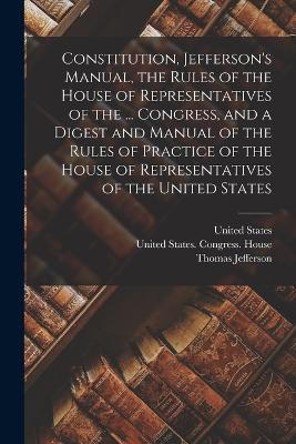 Constitution, Jefferson's Manual, the Rules of the House of Representatives of the ... Congress, and a Digest and Manual of the Rules of Practice of the House of Representatives of the United States - Thomas Jefferson - cover