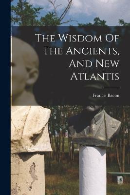 The Wisdom Of The Ancients, And New Atlantis - Francis Bacon - cover