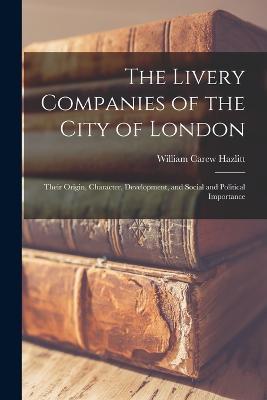 The Livery Companies of the City of London: Their Origin, Character, Development, and Social and Political Importance - William Carew Hazlitt - cover