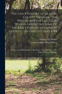 The Early History of Jackson County, Georgia. The Writings of the Late G.J.N. Wilson, Embracing Some of the Early History of Jackson County. The First Settlers, 1784; Formation and Boundaries to the Present Time; Records of the Talasee Colony; Struggles - Gustavus James Nash Wilson,William Ellis White - cover