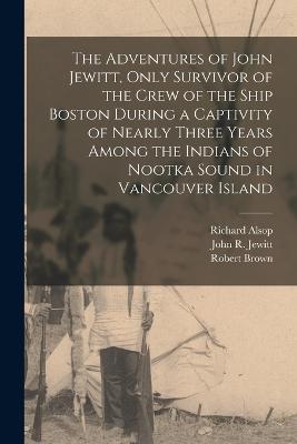 The Adventures of John Jewitt, Only Survivor of the Crew of the Ship Boston During a Captivity of Nearly Three Years Among the Indians of Nootka Sound in Vancouver Island - John R Jewitt,Robert Brown,Richard Alsop - cover