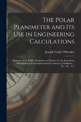 The Polar Planimeter and Its Use in Engineering Calculations: Together With Tables, Diagrams and Factors for the Immediate Adjustment of the Instrument for the Solution of Problems ... Etc., Etc., Etc - Joseph Yendes Wheatley - cover