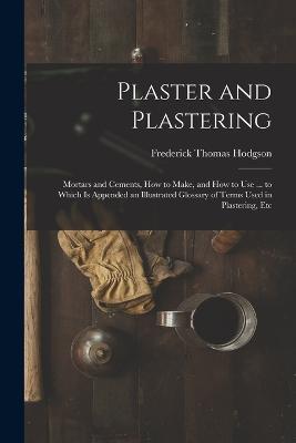 Plaster and Plastering: Mortars and Cements, How to Make, and How to Use ... to Which Is Appended an Illustrated Glossary of Terms Used in Plastering, Etc - Frederick Thomas Hodgson - cover