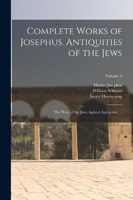 Complete Works of Josephus. Antiquities of the Jews; The Wars of the Jews Against Apion, etc., ..; Volume 3 - Flavius Josephus,William Whiston,Syvert Havercamp - cover