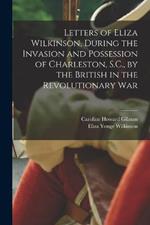 Letters of Eliza Wilkinson, During the Invasion and Possession of Charleston, S.C., by the British in the Revolutionary War