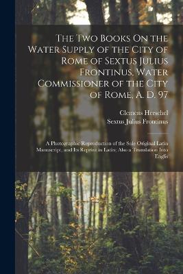 The Two Books On the Water Supply of the City of Rome of Sextus Julius Frontinus, Water Commissioner of the City of Rome, A. D. 97: A Photographic Reproduction of the Sole Original Latin Manuscript, and Its Reprint in Latin; Also a Translation Into Englis - Clemens Herschel,Sextus Julius Frontinus - cover