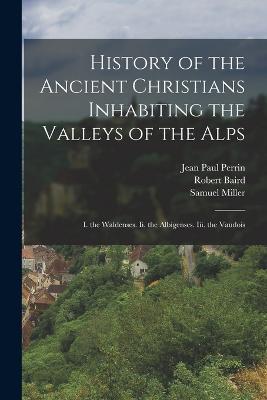 History of the Ancient Christians Inhabiting the Valleys of the Alps: I. the Waldenses. Ii. the Albigenses. Iii. the Vaudois - Samuel Miller,Robert Baird,Jean Paul Perrin - cover