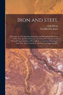 Iron and Steel; a Treatise on The Smelting, Refining, and Mechanical Processes of The Iron and Steel Industry, Including The Chemical and Physical Characteristics of Wrought Iron, Carbon, High-speed and Alloy Steels, Cast Iron, and Steel Castings, and The - Erik Oberg,Franklin Day Jones - cover