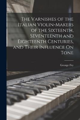 The Varnishes of the Italian Violin-Makers of the Sixteenth, Seventeenth and Eighteenth Centuries, and Their Influence On Tone - George Fry - cover