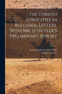 The Turkish Atrocities in Bulgaria, Letters. With Mr. Schuyler's Preliminary Report - Eugene Schuyler,Januarius Aloysius Macgahan - cover