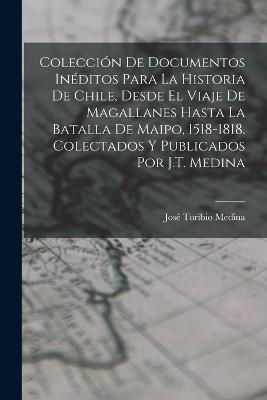 Colección De Documentos Inéditos Para La Historia De Chile, Desde El Viaje De Magallanes Hasta La Batalla De Maipo, 1518-1818. Colectados Y Publicados Por J.T. Medina - José Toribio Medina - cover