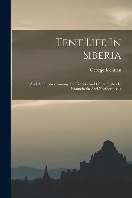 Tent Life In Siberia: And Adventures Among The Koraks And Other Tribes In Kamtchatka And Northern Asia - George Kennan - cover