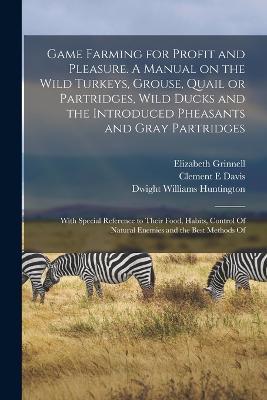 Game Farming for Profit and Pleasure. A Manual on the Wild Turkeys, Grouse, Quail or Partridges, Wild Ducks and the Introduced Pheasants and Gray Partridges; With Special Reference to Their Food, Habits, Control Of Natural Enemies and the Best Methods Of - Dwight Williams Huntington,Elizabeth Grinnell,Clement E Davis - cover