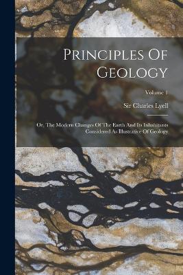 Principles Of Geology: Or, The Modern Changes Of The Earth And Its Inhabitants Considered As Illustrative Of Geology; Volume 1 - Charles Lyell - cover