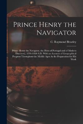 Prince Henry the Navigator: Prince Henry the Navigator, the Hero of Portugal and of Modern Discovery, 1394-1460 A.D. With an Account of Geographical Progress Throughout the Middle Ages As the Preparation for His Work - C Raymond Beazley - cover