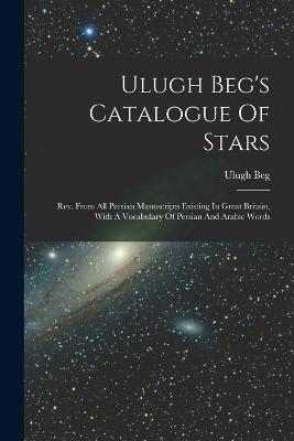 Ulugh Beg's Catalogue Of Stars: Rev. From All Persian Manuscripts Existing In Great Britain, With A Vocabulary Of Persian And Arabic Words - Ulugh Beg - cover