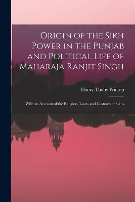 Origin of the Sikh Power in the Punjab and Political Life of Maharaja Ranjit Singh; With an Account of the Religion, Laws, and Customs of Sikhs - Henry Thoby Prinsep - cover