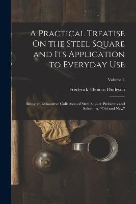 A Practical Treatise On the Steel Square and Its Application to Everyday Use: Being an Exhaustive Collection of Steel Square Problems and Solutions, Old and New; Volume 1 - Frederick Thomas Hodgson - cover
