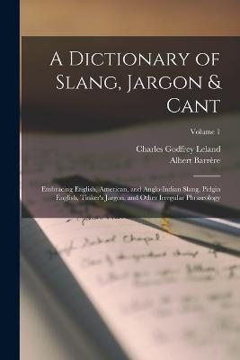 A Dictionary of Slang, Jargon & Cant: Embracing English, American, and Anglo-Indian Slang, Pidgin English, Tinker's Jargon, and Other Irregular Phraseology; Volume 1 - Charles Godfrey Leland,Albert Barrère - cover