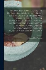 The Modern Bethesda, or, The Gift of Healing Restored. Being Some Account of the Life and Labors of Dr. J.R. Newton, Healer. With Observations on the Nature and Source of the Healing Power, and the Conditions of its Exercise, Notes of Valuable Auxiliary R
