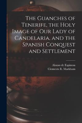 The Guanches of Tenerife, the Holy Image of Our Lady of Candelaria, and the Spanish Conquest and Settlement - Clements R Markham,Alonso De Espinosa - cover