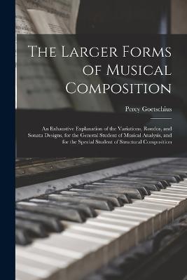 The Larger Forms of Musical Composition: An Exhaustive Explanation of the Variations, Rondos, and Sonata Designs, for the General Student of Musical Analysis, and for the Special Student of Structural Composition - Percy Goetschius - cover