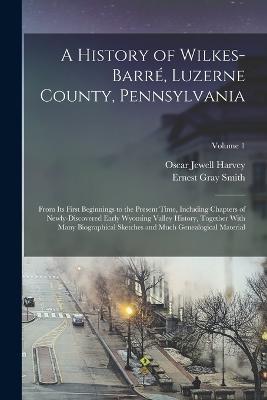 A History of Wilkes-Barré, Luzerne County, Pennsylvania: From its First Beginnings to the Present Time, Including Chapters of Newly-discovered Early Wyoming Valley History, Together With Many Biographical Sketches and Much Genealogical Material; Volume 1 - Oscar Jewell Harvey,Ernest Gray Smith - cover